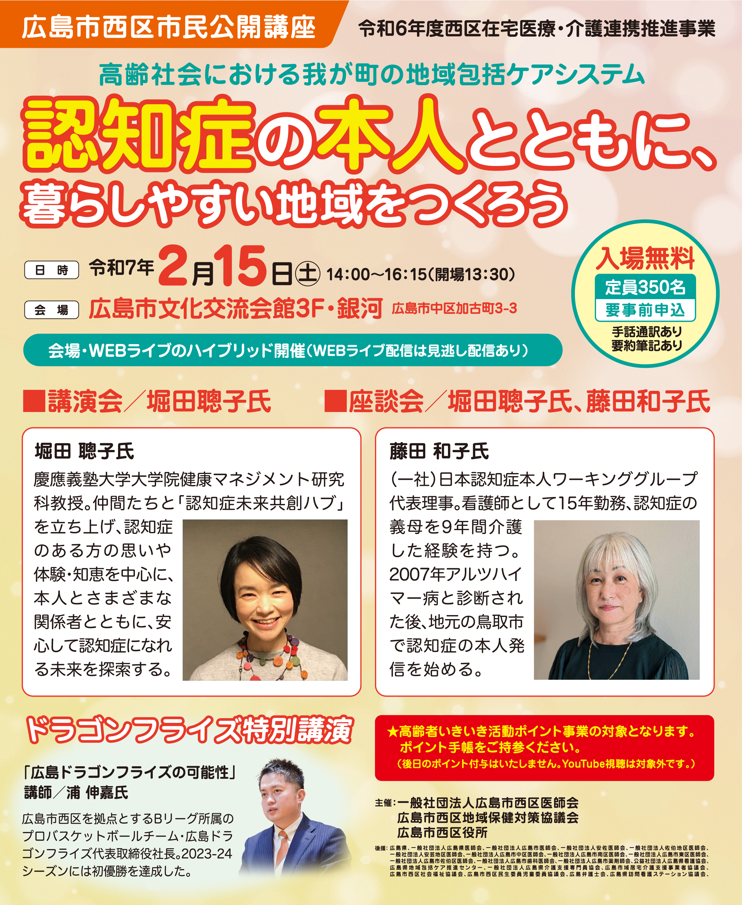 タイトル：「認知症の本人とともに、暮らしやすい地域をつくろう」 主催：広島市西区市民公開講座（令和6年度西区在宅医療・介護連携推進事業）
    日時：令和7年2月15日(土) 14:00～16:15（開場13:30）
    会場：広島市文化交流会館3F・銀河
    参加：入場無料、定員350名、要事前申込
    プログラム:
    ■講演会/堀田聰子氏（慶應義塾大学大学院教授）慶應義塾大学大学院健康マネジメント研究科教授。仲間たちと「認知症未来共創ハブ」を立ち上げ、認知症のある方の思いや体験・知恵を中心に、本人とさまざまな関係者とともに、安心して認知症になれる未来を探索する。
    ■座談会/堀田聰子氏、藤田和子氏 （一社）日本認知症本人ワーキンググループ 代表理事。看護師として15年勤務、認知症の義母を9年間介護した経験を持つ。2007年アルツハイマー病と診断された後、地元の鳥取市で認知症の本人発信を始める。
    ドラゴンフライズ特別講演：浦伸嘉氏「広島ドラゴンフライズの可能性」広島市西区を拠点とするBリーグ所属のプロバスケットボールチーム・広島ドラゴンフライズ代表取締役社長。2023-24 シーズンには初優勝を達成した。　
    その他:
    会場・WEBライブのハイブリッド開催
    WEBライブ配信は見逃し配信あり
    高齢者いきいき活動ポイント事業の対象（※後日のポイント付与、YouTube視聴は対象外）
    主催・共催：一般社団法人広島市西区医師会、広島市西区地域保健対策協議会、広島市西区役所