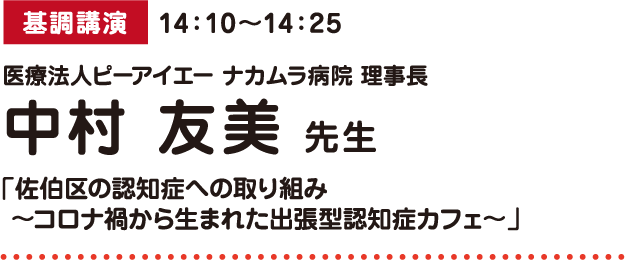 基調講演 14：10～14：25 医療法人ピーアイエー ナカムラ病院 理事長 中村 友美 先生 「佐伯区の認知症への取り組み ～コロナ禍から生まれた出張型認知症カフェ～」