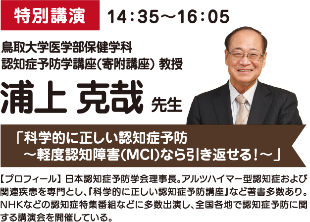 特別講演 14：35～16：05 鳥取大学医学部保健学科
					認知症予防学講座(寄附講座) 教授 浦上 克哉 先生 「科学的に正しい認知症予防 ～軽度認知障害(MCI)なら引き返せる！～」 【プロフィール】 日本認知症予防学会理事長。アルツハイマー型認知症および関連疾患を専門とし、『科学的に正しい認知症予防講座』など著書多数あり。NHKなどの認知症特集番組などに多数出演し、全国各地で認知症予防に関する講演会を開催している。