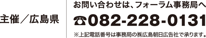 主催／広島県 お問い合わせは、フォーラム事務局へ ☎082-228-0131 ※上記電話番号は事務局の㈱広島朝日広告社で承ります。